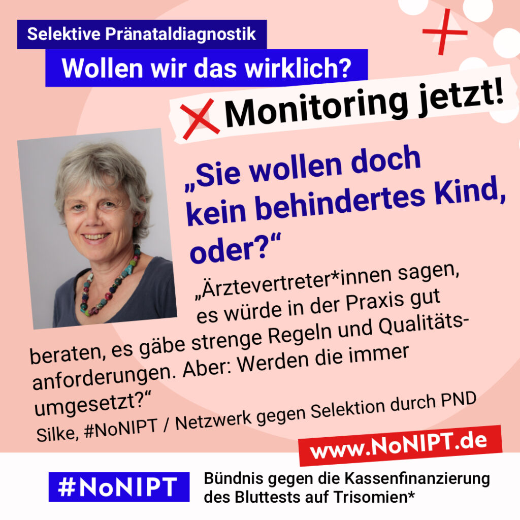 Grafik mit rosa Hintergrund. Große Schrift: „Selektive Pränataldiagnostik. Wollen wir das wirklich? Monitoring jetzt!“ Links ist ein Porträtfoto von Silke zu sehen. Daneben ein Zitat: „Sie wollen doch kein behindertes Kind, oder? Ärztevertreter*innen sagen, es würde in der Praxis gut beraten, es gäbe strenge Regeln und Qualitätsanforderungen. Aber: Werden die immer umgesetzt?“ Silke, #NoNIPT / Netzwerk gegen Selektion durch PND. Darunter steht das Logo von #NoNIPT – Bündnis gegen die Kassenfinanzierung des Bluttests auf Trisomien*. www.NoNIPT.de