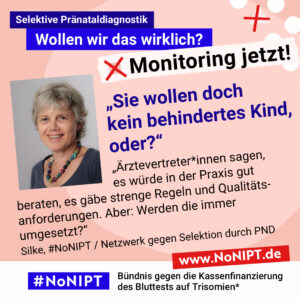 Grafik mit rosa Hintergrund. Große Schrift: „Selektive Pränataldiagnostik. Wollen wir das wirklich? Monitoring jetzt!“ Links ist ein Porträtfoto von Silke zu sehen. Daneben ein Zitat: „Sie wollen doch kein behindertes Kind, oder? Ärztevertreter*innen sagen, es würde in der Praxis gut beraten, es gäbe strenge Regeln und Qualitätsanforderungen. Aber: Werden die immer umgesetzt?“ Silke, #NoNIPT / Netzwerk gegen Selektion durch PND. Darunter steht das Logo von #NoNIPT – Bündnis gegen die Kassenfinanzierung des Bluttests auf Trisomien*. www.NoNIPT.de