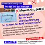 Grafik mit rosa Hintergrund. Große Schrift: „Selektive Pränataldiagnostik. Wollen wir das wirklich? Monitoring jetzt!“ Links ist ein Foto von einem Plakat mit der Aufschrift „Monitoring Jetzt!“. Daneben ein Zitat: „Achtung Falle! Der Ruf nach Selbstbestimmung im Kontext des NIPT ist ableistisch. Abgeordnete dürfen sich nicht länger hinter scheinbar progressiven Forderungen verstecken. Sie müssen endlich ihrer Verantwortung nachkommen!“ Kirsten, #NoNIPT AG Monitoring. Darunter steht das Logo von #NoNIPT – Bündnis gegen die Kassenfinanzierung des Bluttests auf Trisomien*. www.NoNIPT.de
