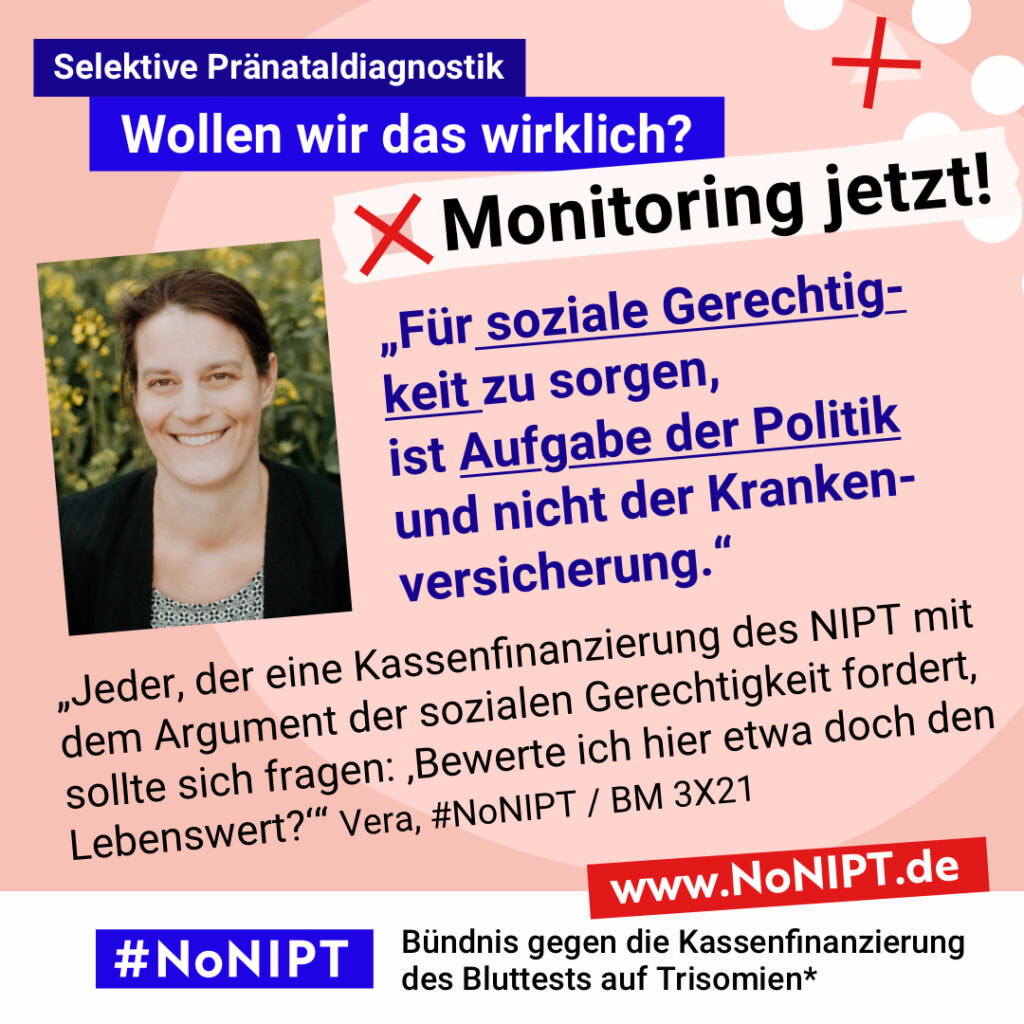 Grafik mit rosa Hintergrund. Große Schrift: „Selektive Pränataldiagnostik. Wollen wir das wirklich? Monitoring jetzt!“ Links ist ein Porträtfoto von Vera zu sehen. „Für soziale Gerechtigkeit zu sorgen, ist Aufgabe der Politik und nicht der Krankenversicherung. Jeder, der eine Kassenfinanzierung des NIPT mit dem Argument der sozialen Gerechtigkeit fordert, sollte sich fragen: ‚Bewerte ich hier etwa doch den Lebenswert?‘“ Vera, #NoNIPT / BM 3X21. Darunter steht das Logo von #NoNIPT – Bündnis gegen die Kassenfinanzierung des Bluttests auf Trisomien*. www.NoNIPT.de