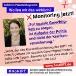 Grafik mit rosa Hintergrund. Große Schrift: „Selektive Pränataldiagnostik. Wollen wir das wirklich? Monitoring jetzt!“ Links ist ein Porträtfoto von Vera zu sehen. „Für soziale Gerechtigkeit zu sorgen, ist Aufgabe der Politik und nicht der Krankenversicherung. Jeder, der eine Kassenfinanzierung des NIPT mit dem Argument der sozialen Gerechtigkeit fordert, sollte sich fragen: ‚Bewerte ich hier etwa doch den Lebenswert?‘“ Vera, #NoNIPT / BM 3X21. Darunter steht das Logo von #NoNIPT – Bündnis gegen die Kassenfinanzierung des Bluttests auf Trisomien*. www.NoNIPT.de