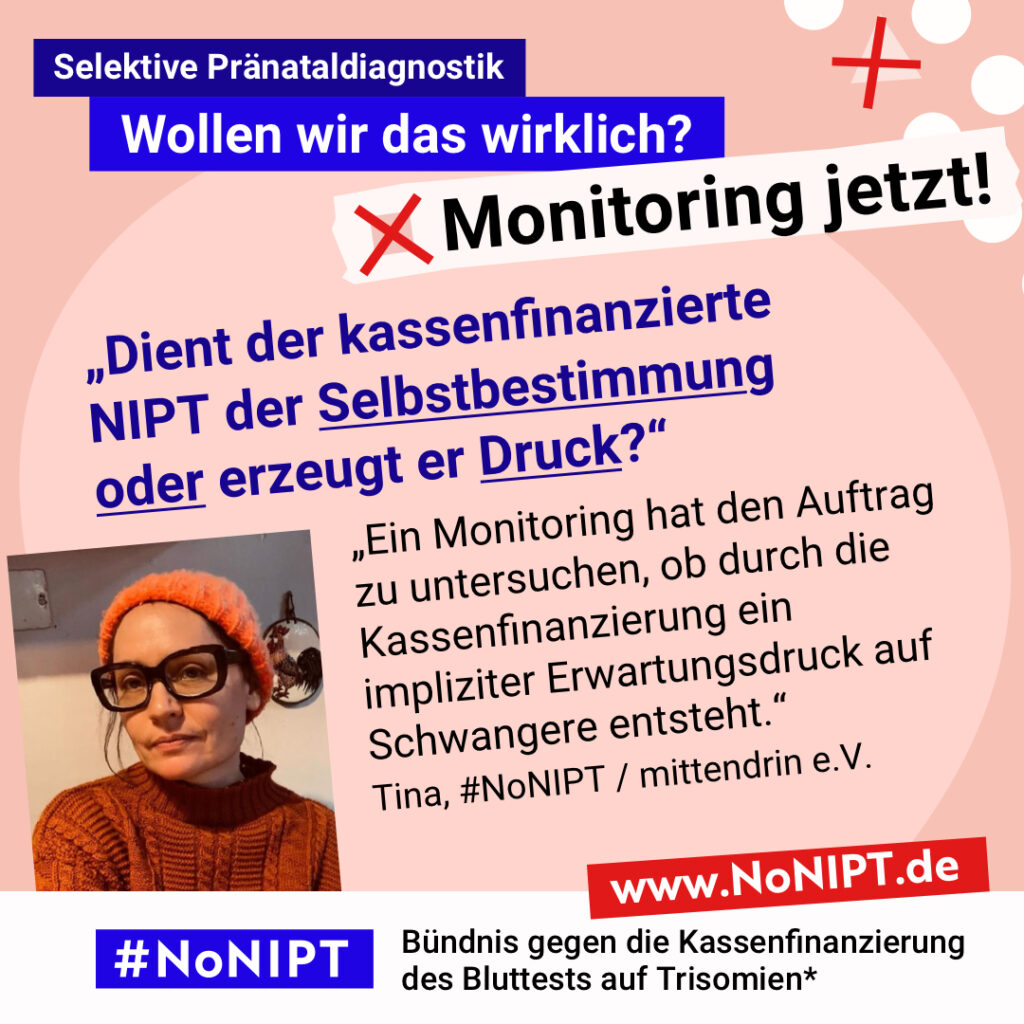 Grafik mit rosa Hintergrund. Große Schrift: „Selektive Pränataldiagnostik. Wollen wir das wirklich? Monitoring jetzt!“ Links ist ein Porträtfoto von Tina zu sehen. Daneben ein Zitat: „Dient der kassenfinanzierte NIPT der Selbstbestimmung oder erzeugt er Druck? Ein Monitoring hat den Auftrag zu untersuchen, ob durch die Kassenfinanzierung ein impliziter Erwartungsdruck auf Schwangere entsteht.“ Tina, #NoNIPT / mittendrin e.V. Darunter steht das Logo von #NoNIPT – Bündnis gegen die Kassenfinanzierung des Bluttests auf Trisomien*. www.NoNIPT.de