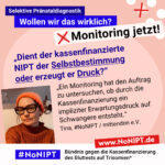 Grafik mit rosa Hintergrund. Große Schrift: „Selektive Pränataldiagnostik. Wollen wir das wirklich? Monitoring jetzt!“ Links ist ein Porträtfoto von Tina zu sehen. Daneben ein Zitat: „Dient der kassenfinanzierte NIPT der Selbstbestimmung oder erzeugt er Druck? Ein Monitoring hat den Auftrag zu untersuchen, ob durch die Kassenfinanzierung ein impliziter Erwartungsdruck auf Schwangere entsteht.“ Tina, #NoNIPT / mittendrin e.V. Darunter steht das Logo von #NoNIPT – Bündnis gegen die Kassenfinanzierung des Bluttests auf Trisomien*. www.NoNIPT.de