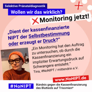 Grafik mit rosa Hintergrund. Große Schrift: „Selektive Pränataldiagnostik. Wollen wir das wirklich? Monitoring jetzt!“ Links ist ein Porträtfoto von Tina zu sehen. Daneben ein Zitat: „Dient der kassenfinanzierte NIPT der Selbstbestimmung oder erzeugt er Druck? Ein Monitoring hat den Auftrag zu untersuchen, ob durch die Kassenfinanzierung ein impliziter Erwartungsdruck auf Schwangere entsteht.“ Tina, #NoNIPT / mittendrin e.V. Darunter steht das Logo von #NoNIPT – Bündnis gegen die Kassenfinanzierung des Bluttests auf Trisomien*. www.NoNIPT.de