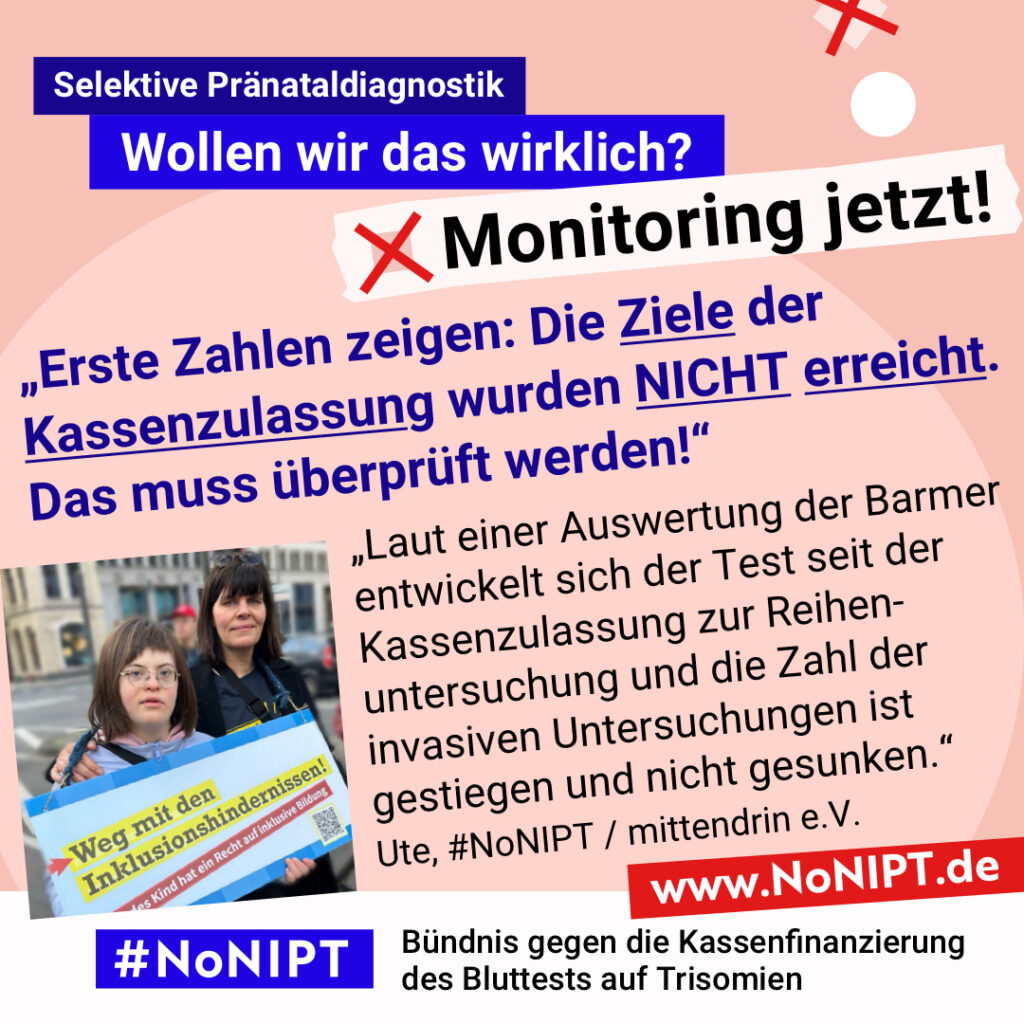 Grafik mit rosa Hintergrund. Große Schrift: „Selektive Pränataldiagnostik. Wollen wir das wirklich? Monitoring jetzt!“ Links ist ein Foto von Ute mit ihrer Tochter mit Down-Syndrom. Sie halten ein Schild mit der Aufschrift. „Weg mit den Inklusionshindernissen. Jedes Kind hat das Recht auf inklusive Bildung. Daneben ein Zitat: „Erste Zahlen zeigen: Die Ziele der Kassenzulassung wurden NICHT erreicht. Das muss überprüft werden! Laut einer Auswertung der Barmer entwickelt sich der Test seit der Kassenzulassung zur Reihenuntersuchung und die Zahl der invasiven Untersuchungen ist gestiegen und nicht gesunken.“ Ute, #NoNIPT / mittendrin e.V. Darunter steht das Logo von #NoNIPT – Bündnis gegen die Kassenfinanzierung des Bluttests auf Trisomien*. www.NoNIPT.de
