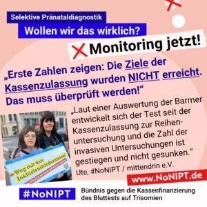 Grafik mit rosa Hintergrund. Große Schrift: „Selektive Pränataldiagnostik. Wollen wir das wirklich? Monitoring jetzt!“ Links ist ein Foto von Ute mit ihrer Tochter mit Down-Syndrom. Sie halten ein Schild mit der Aufschrift. „Weg mit den Inklusionshindernissen. Jedes Kind hat das Recht auf inklusive Bildung. Daneben ein Zitat: „Erste Zahlen zeigen: Die Ziele der Kassenzulassung wurden NICHT erreicht. Das muss überprüft werden! Laut einer Auswertung der Barmer entwickelt sich der Test seit der Kassenzulassung zur Reihenuntersuchung und die Zahl der invasiven Untersuchungen ist gestiegen und nicht gesunken.“ Ute, #NoNIPT / mittendrin e.V. Darunter steht das Logo von #NoNIPT – Bündnis gegen die Kassenfinanzierung des Bluttests auf Trisomien*. www.NoNIPT.de
