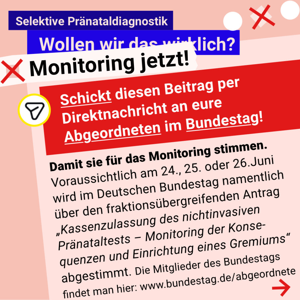 Grafik mit rosa Hintergrund. Große Schrift: „Selektive Pränataldiagnostik. Wollen wir das wirklich? Monitoring jetzt!“ Ein roter Kasten fordert auf: „Schickt diesen Beitrag per Direktnachricht an eure Abgeordneten im Bundestag! Darunter steht: Damit sie für das Monitoring stimmen. Voraussichtlich wird am 24., 25. oder 26.06. im Deutschen Bundestag namentlich über den fraktionsübergreifenden Antrag „Kassenzulassung des nichtinvasiven Pränataltests – Monitoring der Konsequenzen und Einrichtung eines Gremiums“ abgestimmt. Die Mitglieder d. Bundestags findet man hier: www.bundestag.de/abgeordnete