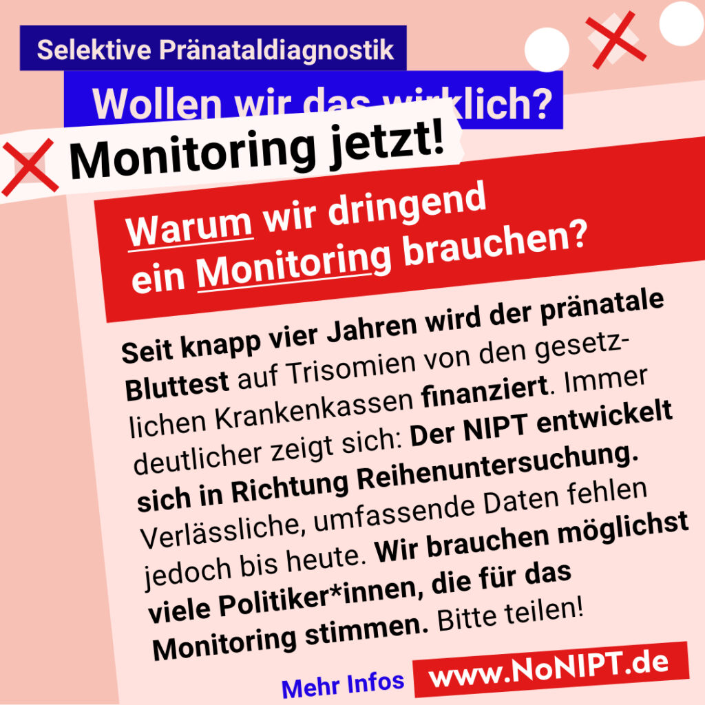 Grafik mit rosa Hintergrund. Große Schrift: „Selektive Pränataldiagnostik. Wollen wir das wirklich? Monitoring jetzt!“ Ein roter Kasten fragt: „Warum wir dringend ein Monitoring brauchen?“ Darunter steht: „Seit knapp vier Jahren wird der pränatale Bluttest auf Trisomien von den gesetzlichen Krankenkassen finanziert. Immer deutlicher zeigt sich: Der NIPT entwickelt sich in Richtung Reihenuntersuchung. Verlässliche, umfassende Daten fehlen jedoch bis heute. Wir brauchen möglichst viele Politiker*innen, die für das Monitoring stimmen. Bitte teilen!“ Unten steht „Mehr Infos“ und www.NoNIPT.de.