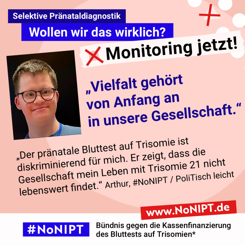 Grafik mit rosa Hintergrund. Große Schrift: „Selektive Pränataldiagnostik. Wollen wir das wirklich? Monitoring jetzt!“ Links ist ein Foto von Arthur. Daneben steht ein Zitat: „Vielfalt gehört zu unserer Gesellschaft. Der pränatale Bluttest auf Trisomie ist diskriminierend für mich. Er zeigt, dass die Gesellschaft mein Leben mit Trisomie 21 nicht lebenswert findet.“ Arthur, #NoNIPT / PoliTisch leicht. Darunter steht das Logo von #NoNIPT – Bündnis gegen die Kassenfinanzierung des Bluttests auf Trisomien*. www.NoNIPT.de