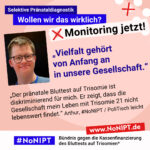 Grafik mit rosa Hintergrund. Große Schrift: „Selektive Pränataldiagnostik. Wollen wir das wirklich? Monitoring jetzt!“ Links ist ein Foto von Arthur. Daneben steht ein Zitat: „Vielfalt gehört zu unserer Gesellschaft. Der pränatale Bluttest auf Trisomie ist diskriminierend für mich. Er zeigt, dass die Gesellschaft mein Leben mit Trisomie 21 nicht lebenswert findet.“ Arthur, #NoNIPT / PoliTisch leicht. Darunter steht das Logo von #NoNIPT – Bündnis gegen die Kassenfinanzierung des Bluttests auf Trisomien*. www.NoNIPT.de