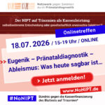Weiße Schrift auf blauem Hintergrund: Onlinetreffen. Blaue Schrift auf weißem Hintergrund: 18.07. 2026, 15-19 Uhr, Online. Blaue Schrift auf rosa Hintergrund: Eugenik – Pränataldiagnostik – Ableismus: Was heute sagbar ist… Darunter steht „Jetzt anmelden!“ in weißer Schrift auf einem roten Button. Am oberen Rand der Grafik steht das Logo des Netzwerks gegen Selektion durch Pränataldiagnostik. Darunter steht „Der NIPT auf Trisomien als Kassenleistung: selbstbestimmte Entscheidung oder gesellschaftlich erwünschte Selektion?” Am unteren Rand der Grafik steht das Logo von #NoNIPT, Bündnis gegen die Kassenfinanzierung des Bluttests auf Trisomien*, www.nonipt.de