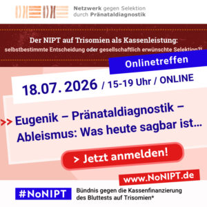 Weiße Schrift auf blauem Hintergrund: Onlinetreffen. Blaue Schrift auf weißem Hintergrund: 18.07. 2026, 15-19 Uhr, Online. Blaue Schrift auf rosa Hintergrund: Eugenik – Pränataldiagnostik – Ableismus: Was heute sagbar ist… Darunter steht „Jetzt anmelden!“ in weißer Schrift auf einem roten Button. Am oberen Rand der Grafik steht das Logo des Netzwerks gegen Selektion durch Pränataldiagnostik. Darunter steht „Der NIPT auf Trisomien als Kassenleistung: selbstbestimmte Entscheidung oder gesellschaftlich erwünschte Selektion?” Am unteren Rand der Grafik steht das Logo von #NoNIPT, Bündnis gegen die Kassenfinanzierung des Bluttests auf Trisomien*, www.nonipt.de