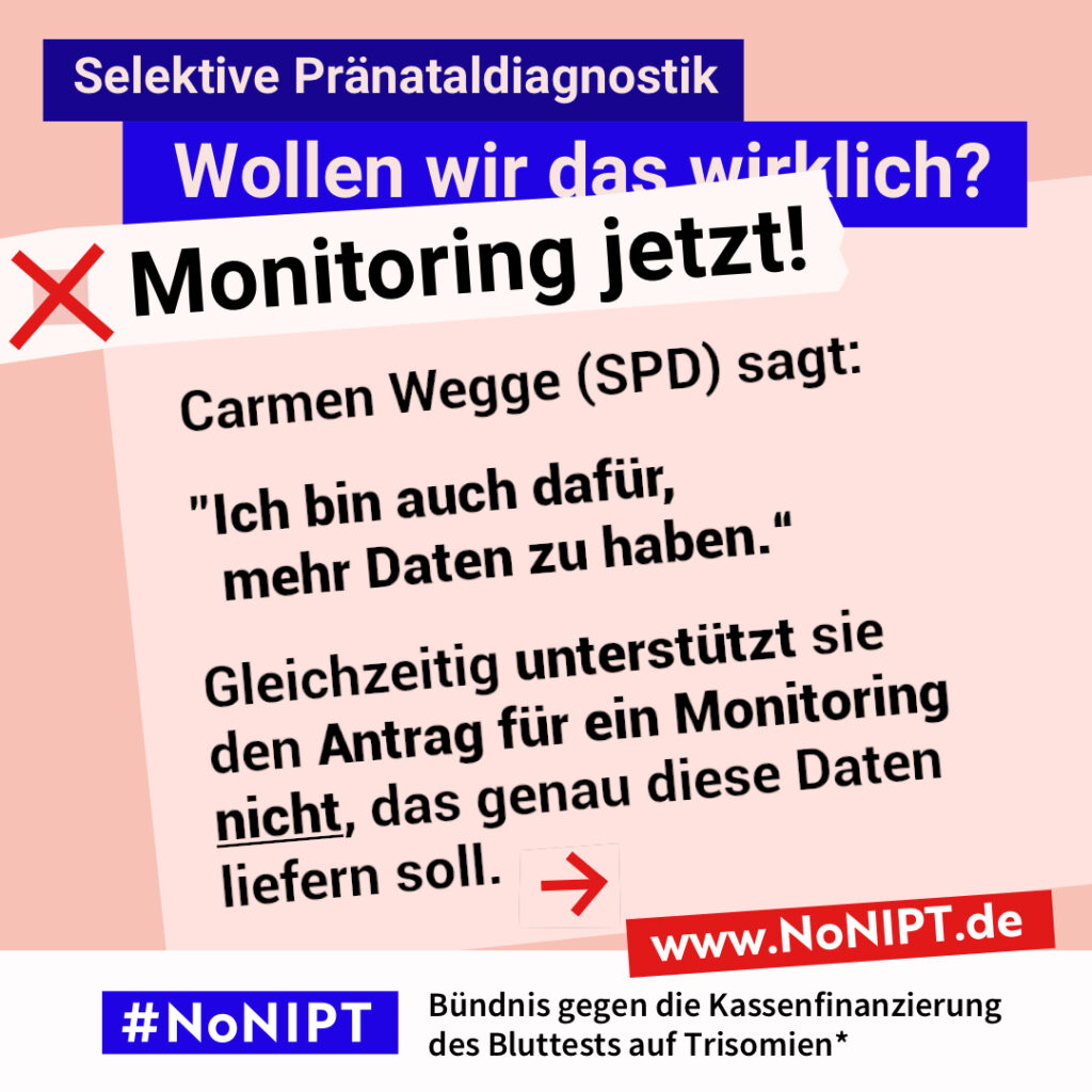 Grafik in Rosa, Rot und Blau zum Thema selektive Pränataldiagnostik. Oben steht: „Wollen wir das wirklich? Monitoring jetzt!“ Auf einer großen rosafarbenen Fläche steht: „Carmen Wegge (SPD) sagt: ‚Ich bin auch dafür, mehr Daten zu haben.‘ Gleichzeitig unterstützt sie den Antrag für ein Monitoring nicht, das genau diese Daten liefern soll.“ Daneben ein roter Pfeil nach rechts. Unten das Logo „#NoNIPT“ und der Schriftzug „Bündnis gege die Kassenfinanzierung des Bluttests auf Trisomien*“.