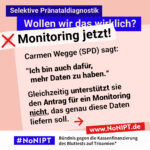 Grafik in Rosa, Rot und Blau zum Thema selektive Pränataldiagnostik. Oben steht: „Wollen wir das wirklich? Monitoring jetzt!“ Auf einer großen rosafarbenen Fläche steht: „Carmen Wegge (SPD) sagt: ‚Ich bin auch dafür, mehr Daten zu haben.‘ Gleichzeitig unterstützt sie den Antrag für ein Monitoring nicht, das genau diese Daten liefern soll.“ Daneben ein roter Pfeil nach rechts. Unten das Logo „#NoNIPT“ und der Schriftzug „Bündnis gege die Kassenfinanzierung des Bluttests auf Trisomien*“.