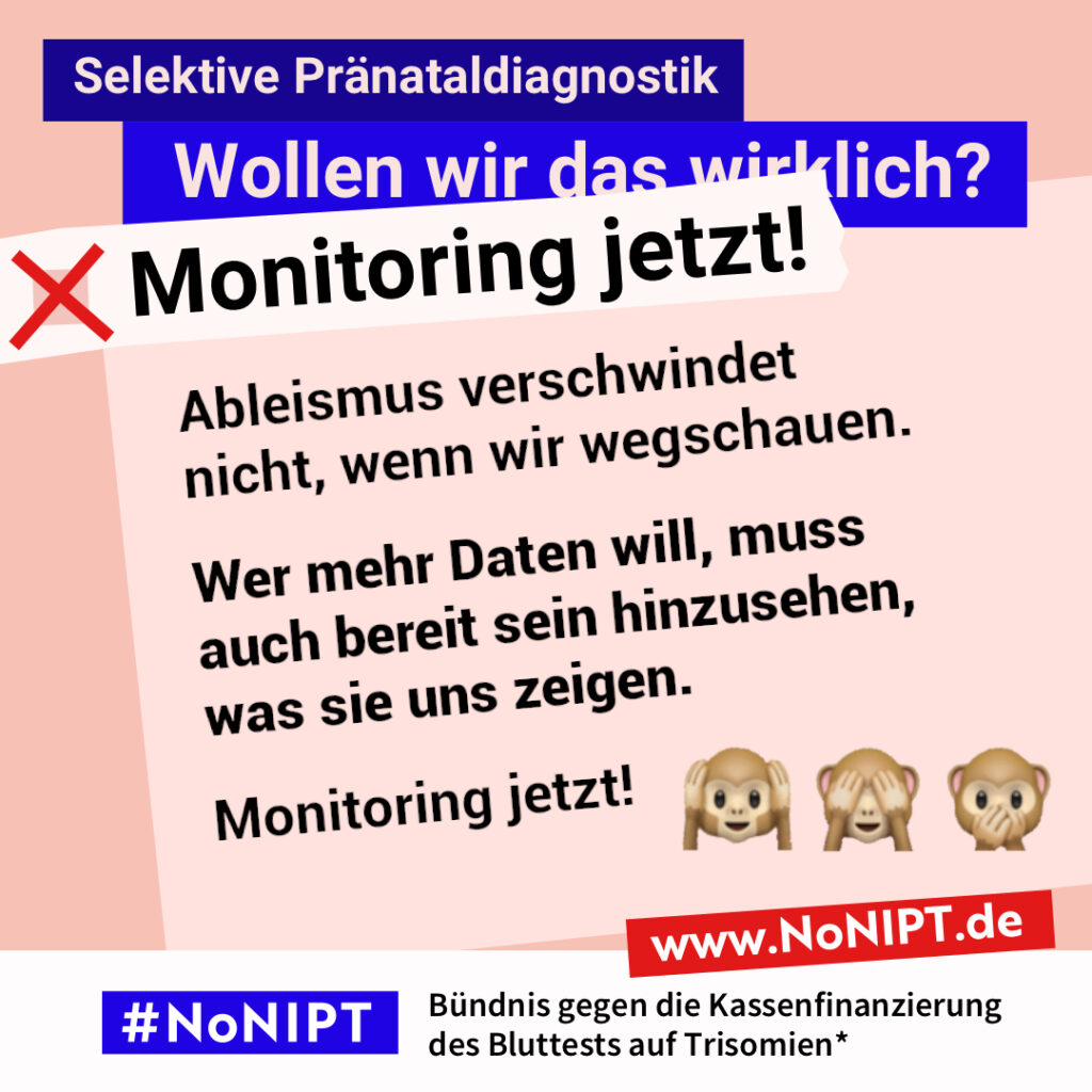 Grafik in Rosa, Rot und Blau zum Thema selektive Pränataldiagnostik. Oben steht: „Wollen wir das wirklich? Monitoring jetzt!“ Auf einer großen rosafarbenen Fläche steht: „Ableismus verschwindet nicht, wenn wir wegschauen. Wer mehr Daten will, muss auch bereit sein hinzusehen, was sie uns zeigen. Monitoring jetzt!“ Daneben die drei Affen-Emojis: „Nichts hören, nichts sehen, nichts sagen“. Unten das Logo „#NoNIPT“ und der Schriftzug „Bündnis gegen die Kassenfinanzierung des Bluttests auf Trisomien*“.