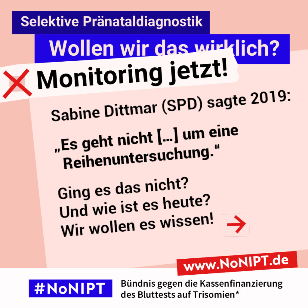 Grafik in Rosa, Rot und Blau zum Thema selektive Pränataldiagnostik. Oben steht: „Wollen wir das wirklich? Monitoring jetzt!“ Auf einer großen rosafarbenen Fläche steht: „Sabine Dittmar (SPD) sagte 2019: "Es geht nicht um […] eine Reihenuntersuchung." Ging es das nicht? Und wie ist es heute? Wir wollen es wissen!“ Daneben ein roter Pfeil nach rechts. Unten das Logo „#NoNIPT“ und der Schriftzug „Bündnis gegen die Kassenfinanzierung des Bluttests auf Trisomien*“.