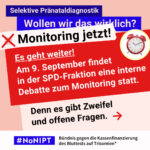 Grafik in Rosa, Rot und Blau zum Thema selektive Pränataldiagnostik. Oben steht: „Wollen wir das wirklich? Monitoring jetzt!“ Daneben ist ein roter Wecker abgebildet. Auf einer großen roten Fläche steht: „Es geht weiter! Am 9. September findet in der SPD-Fraktion eine interne Debatte zum Monitoring statt.“ Darunter: „Denn es gibt Zweifel und offene Fragen.“ Unten das Logo „#NoNIPT“ und der Schriftzug „Bündnis gegen die Kassenfinanzierung des Bluttests auf Trisomien*“.