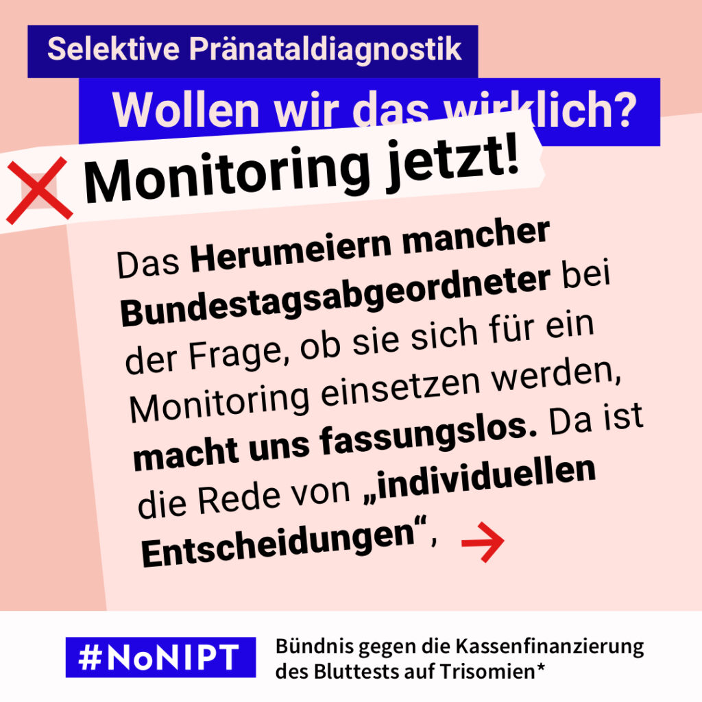 Grafik zum Thema selektive Pränataldiagnostik. Im Mittelpunkt steht der Text: „Das Herumeiern mancher Bundestagsabgeordneter bei der Frage, ob sie sich für ein Monitoring einsetzen werden, macht uns fassungslos. Da ist die Rede von 'individuellen Entscheidungen'“. Ein roter Pfeil weist nach rechts. Über dem Text steht: „Selektive Pränataldiagnostik. Wollen wir das wirklich? Monitoring jetzt!“ Unten steht: „#NoNIPT – Bündnis gegen die Kassenfinanzierung des Bluttests auf Trisomien*“.