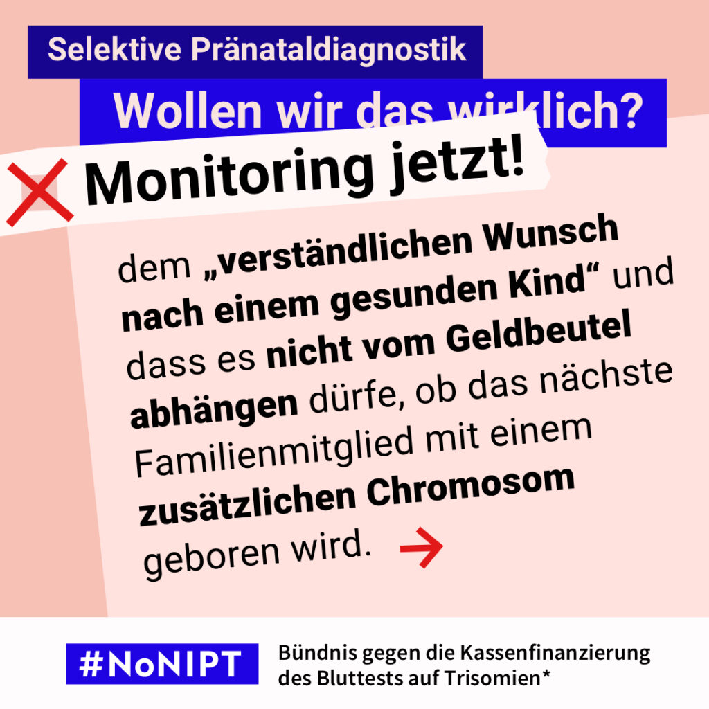 Bild 3: Grafik zum Thema selektive Pränataldiagnostik. Im Mittelpunkt steht der Text: „dem ‚verständlichen Wunsch nach einem gesunden Kind‘ und dass es nicht vom Geldbeutel abhängen dürfe, ob das nächste Familienmitglied mit einem zusätzlichen Chromosom geboren wird.“ Ein roter Pfeil weist nach rechts. Über dem Text steht: „Selektive Pränataldiagnostik. Wollen wir das wirklich? Monitoring jetzt!“ Unten steht: „#NoNIPT – Bündnis gegen die Kassenfinanzierung des Bluttests auf Trisomien*“.
