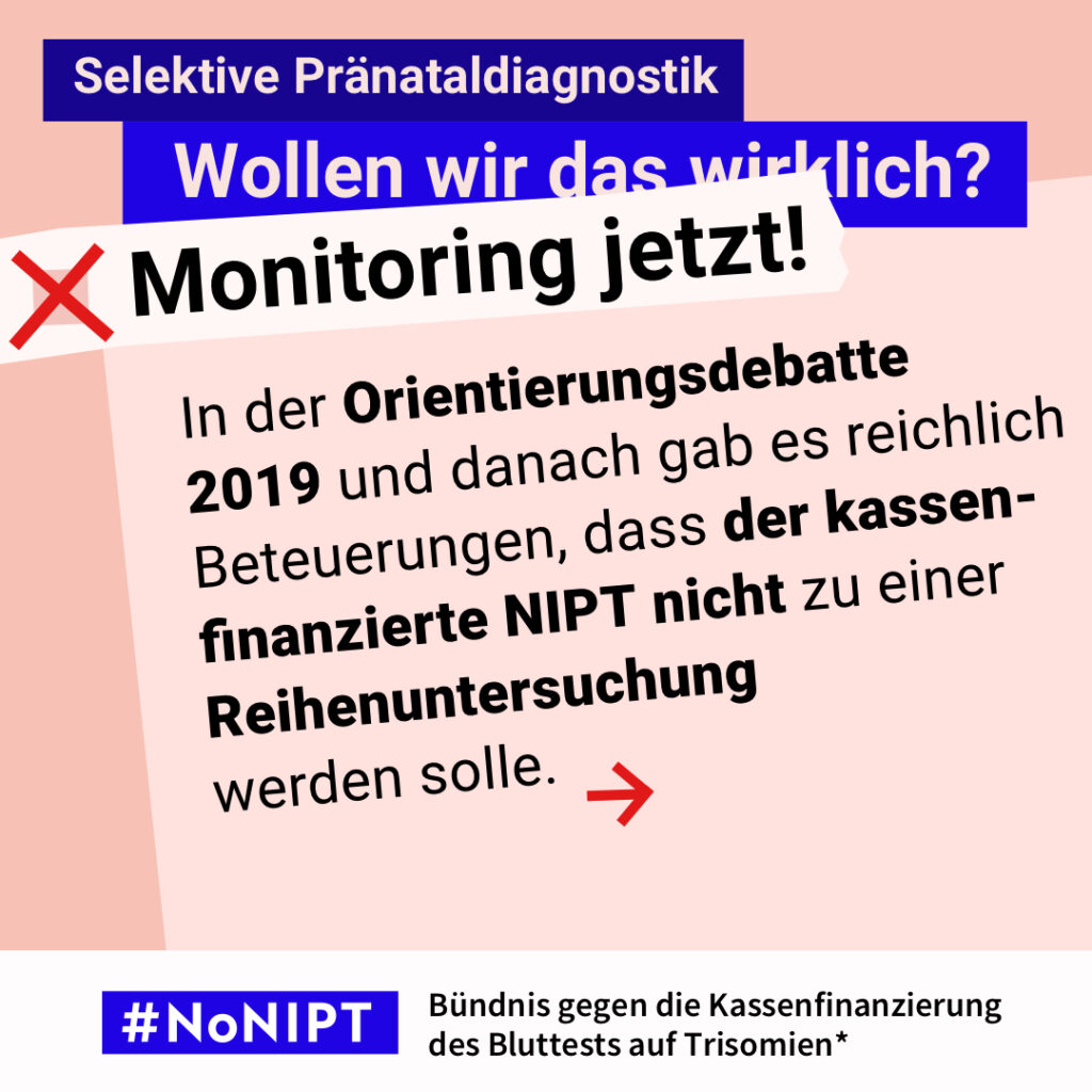 Grafik zum Thema selektive Pränataldiagnostik. Im Mittelpunkt steht der Text: „In der Orientierungsdebatte 2019 und danach gab es reichlich Beteuerungen, dass der kassenfinanzierte NIPT nicht zu einer Reihenuntersuchung werden solle.“ Ein roter Pfeil weist nach rechts. Über dem Text steht: „Selektive Pränataldiagnostik. Wollen wir das wirklich? Monitoring jetzt!“ Unten steht: „#NoNIPT – Bündnis gegen die Kassenfinanzierung des Bluttests auf Trisomien*“.