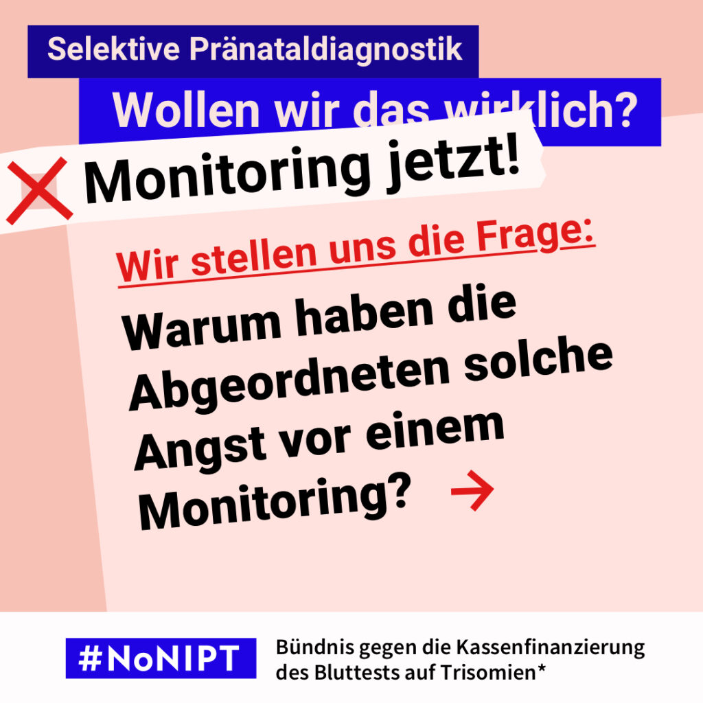 Grafik zum Thema selektive Pränataldiagnostik. Im Mittelpunkt steht in großen Buchstaben : „Wir stellen uns die Frage: Warum haben die Abgeordneten solche Angst vor einem Monitoring?“. Über dem Text steht: „Selektive Pränataldiagnostik. Wollen wir das wirklich? Monitoring jetzt!“ Unten steht: „#NoNIPT – Bündnis gegen die Kassenfinanzierung des Bluttests auf Trisomien*“.