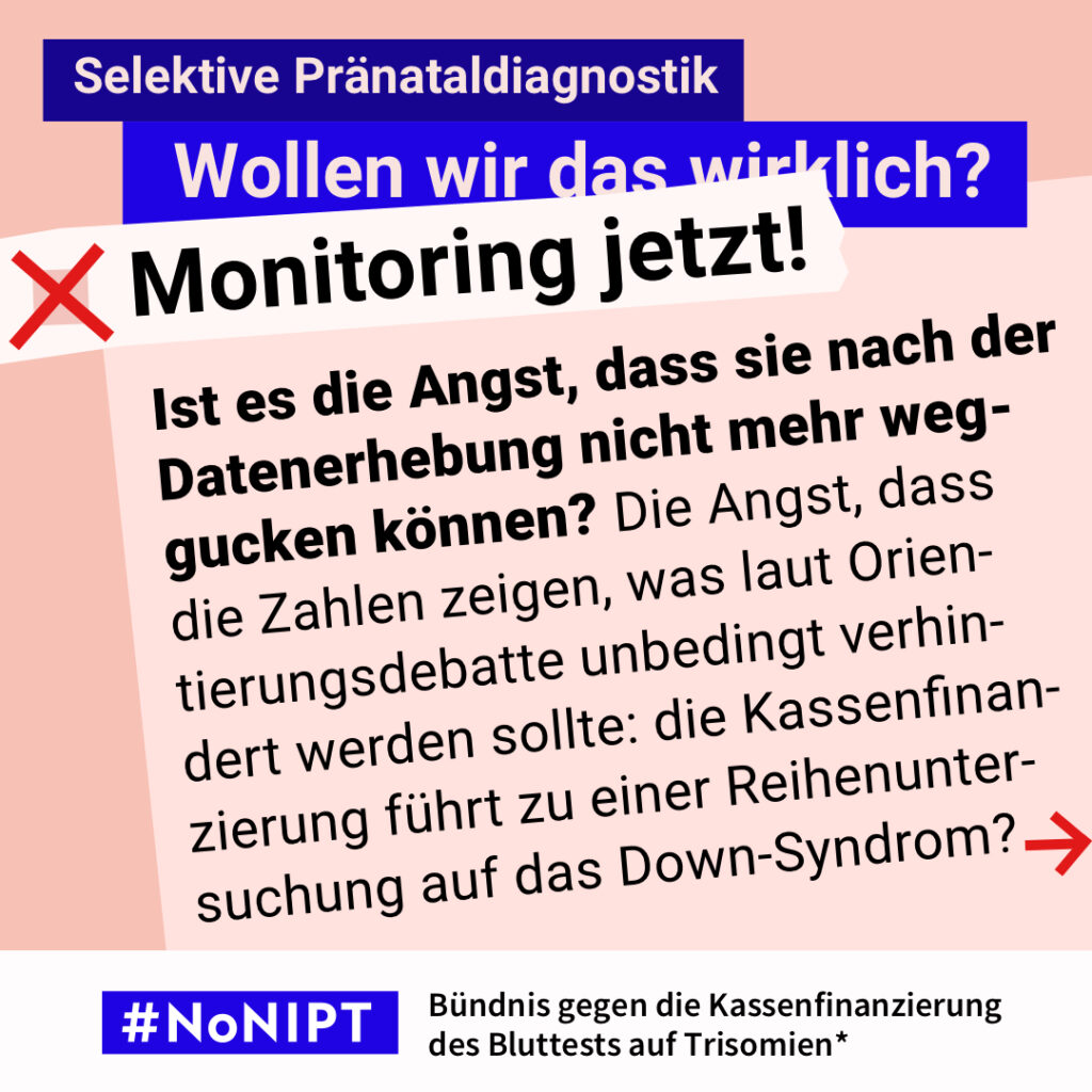 Grafik zum Thema selektive Pränataldiagnostik. Im Mittelpunkt steht der Text: „Ist es die Angst, dass sie nach der Datenerhebung nicht mehr weggucken können? Die Angst, dass die Zahlen zeigen, was laut Orientierungsdebatte unbedingt verhindert werden sollte: die Kassenfinanzierung führt zu einer Reihenuntersuchung auf das Down-Syndrom?“ Ein roter Pfeil weist nach rechts. Über dem Text steht: „Selektive Pränataldiagnostik. Wollen wir das wirklich? Monitoring jetzt!“ Unten steht: „#NoNIPT – Bündnis gegen die Kassenfinanzierung des Bluttests auf Trisomien*“.