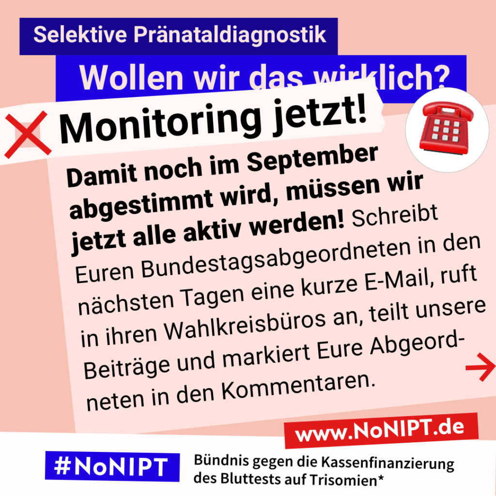 Grafik zum Thema selektive Pränataldiagnostik. Im Mittelpunkt steht der Text: „Damit noch im September angestimmt wird, müssen wir jetzt alle aktiv werden! Schreibt Euren Bundestagsabgeordneten in den nächsten Tagen eine kurze E-Mail, ruft in ihren Wahlkreisbüros an oder teilt unsere und markiert Eure Abgeordneten in den Kommentaren.“ Ein roter Pfeil weist nach rechts. Über dem Text steht: „Selektive Pränataldiagnostik. Wollen wir das wirklich? Monitoring jetzt!“ Unten steht: „#NoNIPT – Bündnis gegen die Kassenfinanzierung des Bluttests auf Trisomien*“.
