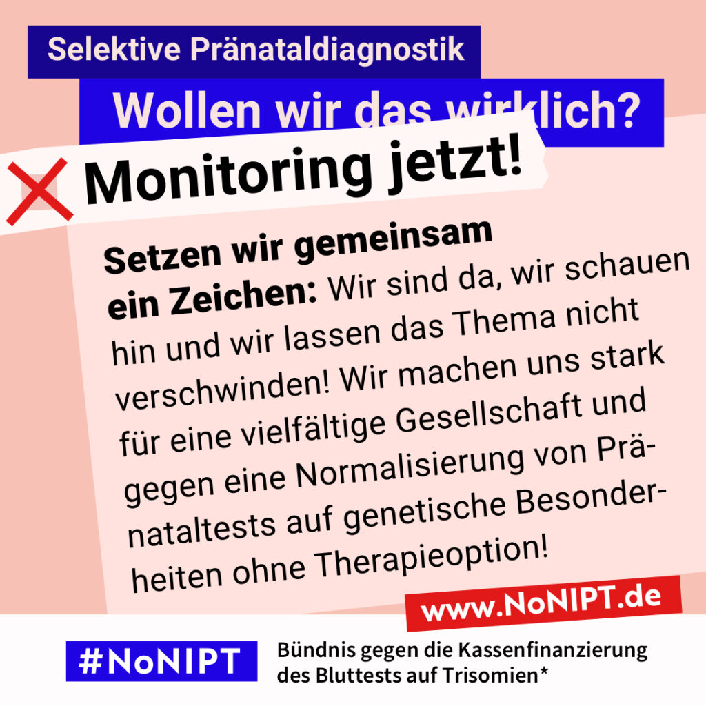 Grafik zum Thema selektive Pränataldiagnostik. Im Mittelpunkt steht der Text: „Setzen wir gemeinsam ein Zeichen: Wir sind da, wir schauen hin und wir lassen das Thema nicht verschwinden! Wir machen uns stark für eine vielfältige Gesellschaft und gegen eine Normalisierung von Pränataltests auf genetische Besonderheiten ohne Therapieoption!“ Ein roter Pfeil weist nach rechts. Über dem Text steht: „Selektive Pränataldiagnostik. Wollen wir das wirklich? Monitoring jetzt!“ Unten steht: „#NoNIPT – Bündnis gegen die Kassenfinanzierung des Bluttests auf Trisomien*. www.NoNIPT.de“