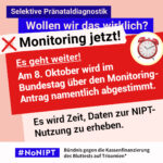 Grafik in Rosa, Rot und Blau zum Thema selektive Pränataldiagnostik. Oben steht: „Wollen wir das wirklich? Monitoring jetzt!“ Daneben ist ein roter Wecker abgebildet. Auf einer großen roten Fläche steht: „Es geht weiter! Am 8. Oktober wir im Bundestag über den Monitoring-Antrag namentlich abgestimmt.“ Darunter: „Es wird Zeit, Daten zur NIPT-Nutzung zu erheben.“ Unten das Logo „#NoNIPT“ und der Schriftzug „Bündnis gegen die Kassenfinanzierung des Bluttests auf Trisomien*“.
