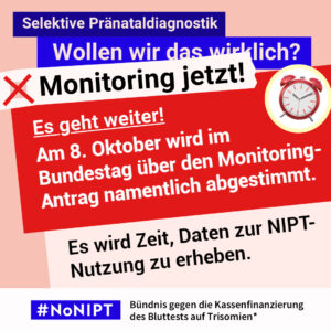 Grafik in Rosa, Rot und Blau zum Thema selektive Pränataldiagnostik. Oben steht: „Wollen wir das wirklich? Monitoring jetzt!“ Daneben ist ein roter Wecker abgebildet. Auf einer großen roten Fläche steht: „Es geht weiter! Am 8. Oktober wir im Bundestag über den Monitoring-Antrag namentlich abgestimmt.“ Darunter: „Es wird Zeit, Daten zur NIPT-Nutzung zu erheben.“ Unten das Logo „#NoNIPT“ und der Schriftzug „Bündnis gegen die Kassenfinanzierung des Bluttests auf Trisomien*“.