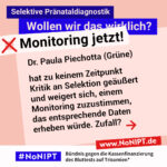 Grafik in Rosa, Rot und Blau zum Thema selektive Pränataldiagnostik. Oben steht: „Wollen wir das wirklich? Monitoring jetzt!“ Auf einer großen rosafarbenen Fläche steht: „Dr. Paula Piechotta (Grüne) hat zu keinem Zeitpunkt Kritik an Selektion geäußert und weigert sich, einem Monitoring zuzustimmen, das entsprechende Daten erheben würde. Zufall?“ Daneben ein roter Pfeil nach rechts. Unten das Logo „#NoNIPT“ und der Schriftzug „Bündnis gegen die Kassenfinanzierung des Bluttests auf Trisomien*“.