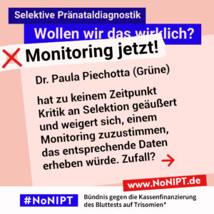Grafik in Rosa, Rot und Blau zum Thema selektive Pränataldiagnostik. Oben steht: „Wollen wir das wirklich? Monitoring jetzt!“ Auf einer großen rosafarbenen Fläche steht: „Dr. Paula Piechotta (Grüne) hat zu keinem Zeitpunkt Kritik an Selektion geäußert und weigert sich, einem Monitoring zuzustimmen, das entsprechende Daten erheben würde. Zufall?“ Daneben ein roter Pfeil nach rechts. Unten das Logo „#NoNIPT“ und der Schriftzug „Bündnis gegen die Kassenfinanzierung des Bluttests auf Trisomien*“.