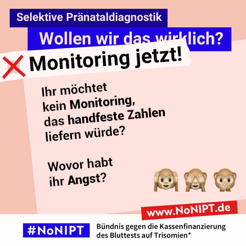 Grafik in Rosa, Rot und Blau zum Thema selektive Pränataldiagnostik. Oben steht: „Wollen wir das wirklich? Monitoring jetzt!“ Auf einer großen rosafarbenen Fläche steht: „Ihr möchtet kein Monitoring, das handfeste Zahlen liefern würde? Wovor habt ihr Angst?“ Daneben die drei Affen-Emojis: „Nichts hören, nichts sehen, nichts sagen“. Unten das Logo „#NoNIPT“ und der Schriftzug „Bündnis gegen die Kassenfinanzierung des Bluttests auf Trisomien*“.