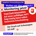 Grafik in Rosa, Rot und Blau zum Thema selektive Pränataldiagnostik. Oben steht: „Wollen wir das wirklich? Monitoring jetzt!“ Daneben ist eine rote Rundumleuchte abgebildet. Auf einer großen roten Fläche steht: „Traut Euch hinzusehen: Auf einen auffälligen NIPT folgt häufig keine selbstbestimmte Entscheidung. Der Druck auf Schwangere ist real!“ Daneben ein roter Pfeil nach rechts. Unten das Logo „#NoNIPT“ und der Schriftzug „Bündnis gegen die Kassenfinanzierung des Bluttests auf Trisomien*“.