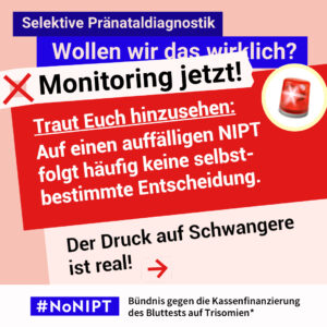 Grafik in Rosa, Rot und Blau zum Thema selektive Pränataldiagnostik. Oben steht: „Wollen wir das wirklich? Monitoring jetzt!“ Daneben ist eine rote Rundumleuchte abgebildet. Auf einer großen roten Fläche steht: „Traut Euch hinzusehen: Auf einen auffälligen NIPT folgt häufig keine selbstbestimmte Entscheidung. Der Druck auf Schwangere ist real!“ Daneben ein roter Pfeil nach rechts. Unten das Logo „#NoNIPT“ und der Schriftzug „Bündnis gegen die Kassenfinanzierung des Bluttests auf Trisomien*“.