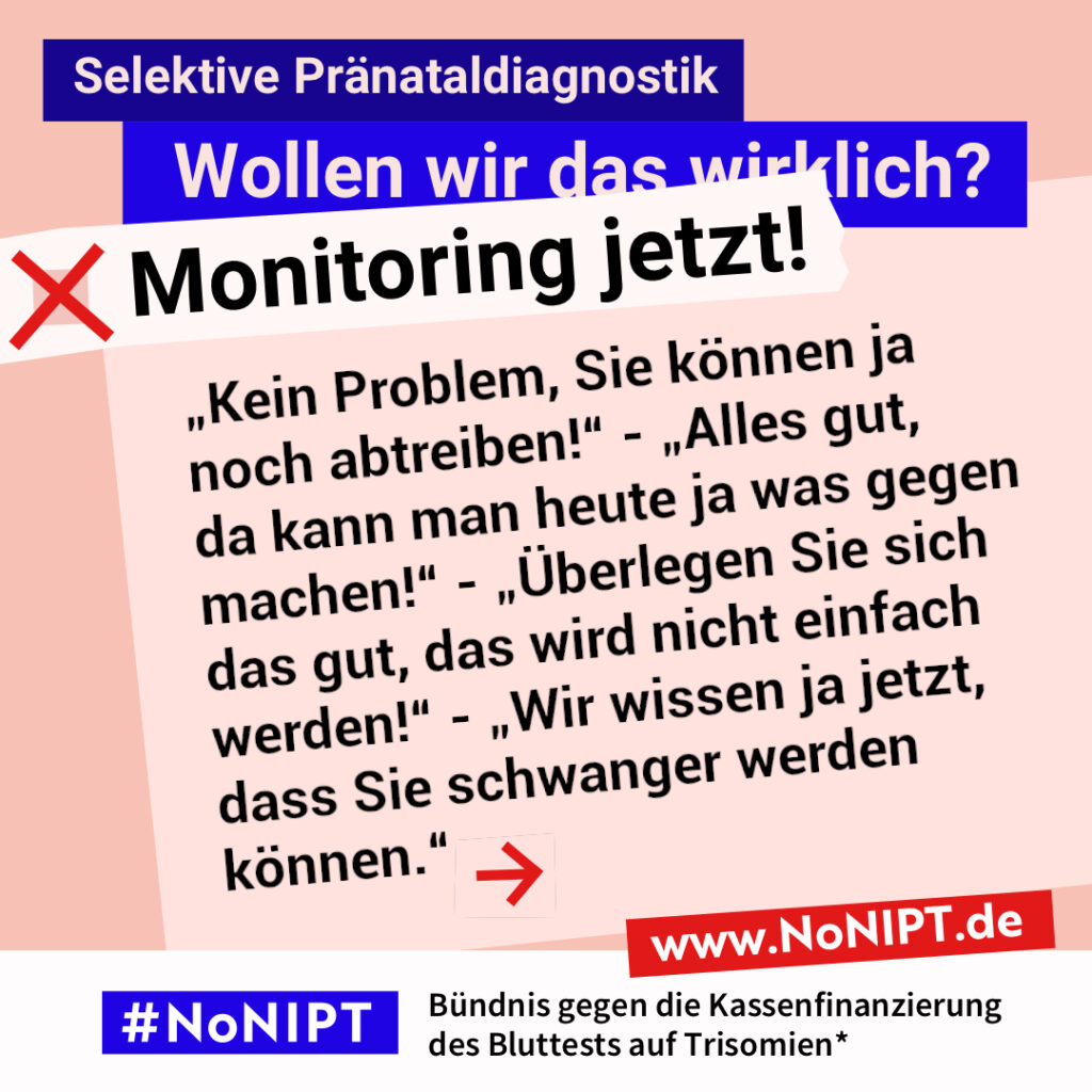 Grafik zum Thema selektive Pränataldiagnostik. Im Mittelpunkt steht der Text: „Kein Problem, Sie können ja noch abtreiben!“ - „Alles gut, da kann man heute ja was gegen machen!“ - „Überlegen Sie sich das gut, das wird nicht einfach werden!“ - „Wir wissen ja jetzt, dass Sie schwanger werden können. “ Ein roter Pfeil weist nach rechts. Über dem Text steht: „Selektive Pränataldiagnostik. Wollen wir das wirklich? Monitoring jetzt!“ Unten steht: „#NoNIPT – Bündnis gegen die Kassenfinanzierung des Bluttests auf Trisomien*. www.NoNIPT.de“