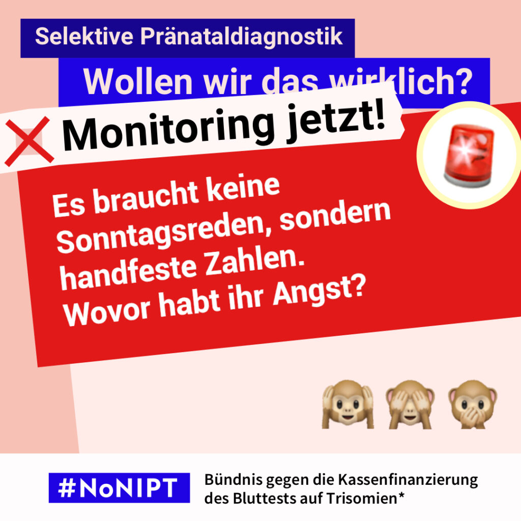 Grafik in Rosa, Rot und Blau zum Thema selektive Pränataldiagnostik. Oben steht: „Wollen wir das wirklich? Monitoring jetzt!“ Daneben ist eine rote Rundumleuchte abgebildet. Auf einer großen roten Fläche steht: „Es braucht keine Sonntagsreden, sondern handfeste Zahlen. Wovor habt ihr Angst?“ Darunter die drei Affen-Emojis: „Nichts hören, nichts sehen, nichts sagen“. Unten das Logo „#NoNIPT“ und der Schriftzug „Bündnis gegen die Kassenfinanzierung des Bluttests auf Trisomien*“.