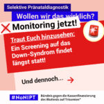 Grafik in Rosa, Rot und Blau zum Thema selektive Pränataldiagnostik. Oben steht: „Wollen wir das wirklich? Monitoring jetzt!“ Daneben ist ein roter Wecker abgebildet. Auf einer großen roten Fläche steht: „Traut Euch hinzusehen: Ein Screening auf das Down-Syndrom findet längst statt! Und dennoch…“ Daneben ein roter Pfeil nach rechts. Unten das Logo „#NoNIPT“ und der Schriftzug „Bündnis gegen die Kassenfinanzierung des Bluttests auf Trisomien*“.