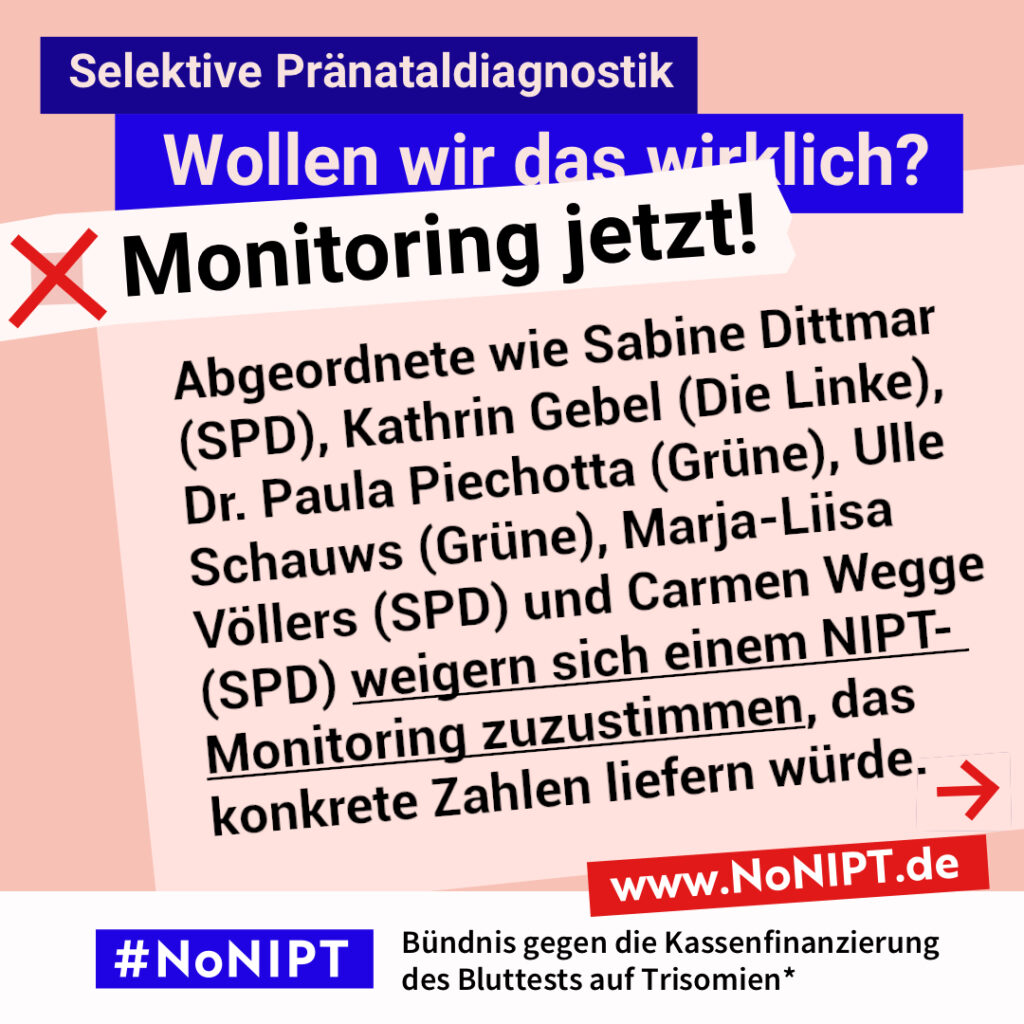 Grafik zum Thema selektive Pränataldiagnostik. Im Mittelpunkt steht der Text: „Abgeordnete wie Sabine Dittmar (SPD), Kathrin Gebel (Die Linke), Dr. Paula Piechotta (Grüne), Ulle Schauws (Grüne), Marja-Liisa Völlers (SPD) und Carmen Wegge (SPD) weigern sich einem NIPT-Monitoring zuzustimmen, das konkrete Zahlen liefern würde.“ Ein roter Pfeil weist nach rechts. Über dem Text steht: „Selektive Pränataldiagnostik. Wollen wir das wirklich? Monitoring jetzt!“ Unten steht: „#NoNIPT – Bündnis gegen die Kassenfinanzierung des Bluttests auf Trisomien*. www.NoNIPT.de“