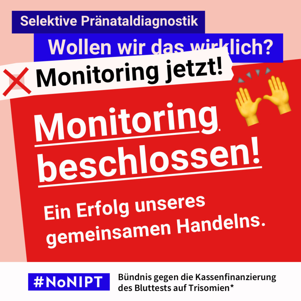 Grafik mit lachsrosa Hintergrund. Im Mittelpunkt steht in sehr großer, weißer, unterstrichener Schrift: „Monitoring beschlossen!“ Darunter: „Ein Erfolg unseres gemeinsamen Handelns.“ Rechts oben sind zwei applaudierende Hände als Emojis abgebildet. Oben steht auf dunkelblauen Balken in weißer Schrift: „Selektive Pränataldiagnostik. Wollen wir das wirklich?“ Darunter ist ein rotes Kreuz neben dem Schriftzug „Monitoring jetzt!“ zu sehen. Am unteren Rand befindet sich das Logo #NoNIPT mit dem Zusatz: „Bündnis gegen die Kassenfinanzierung des Bluttests auf Trisomien“.