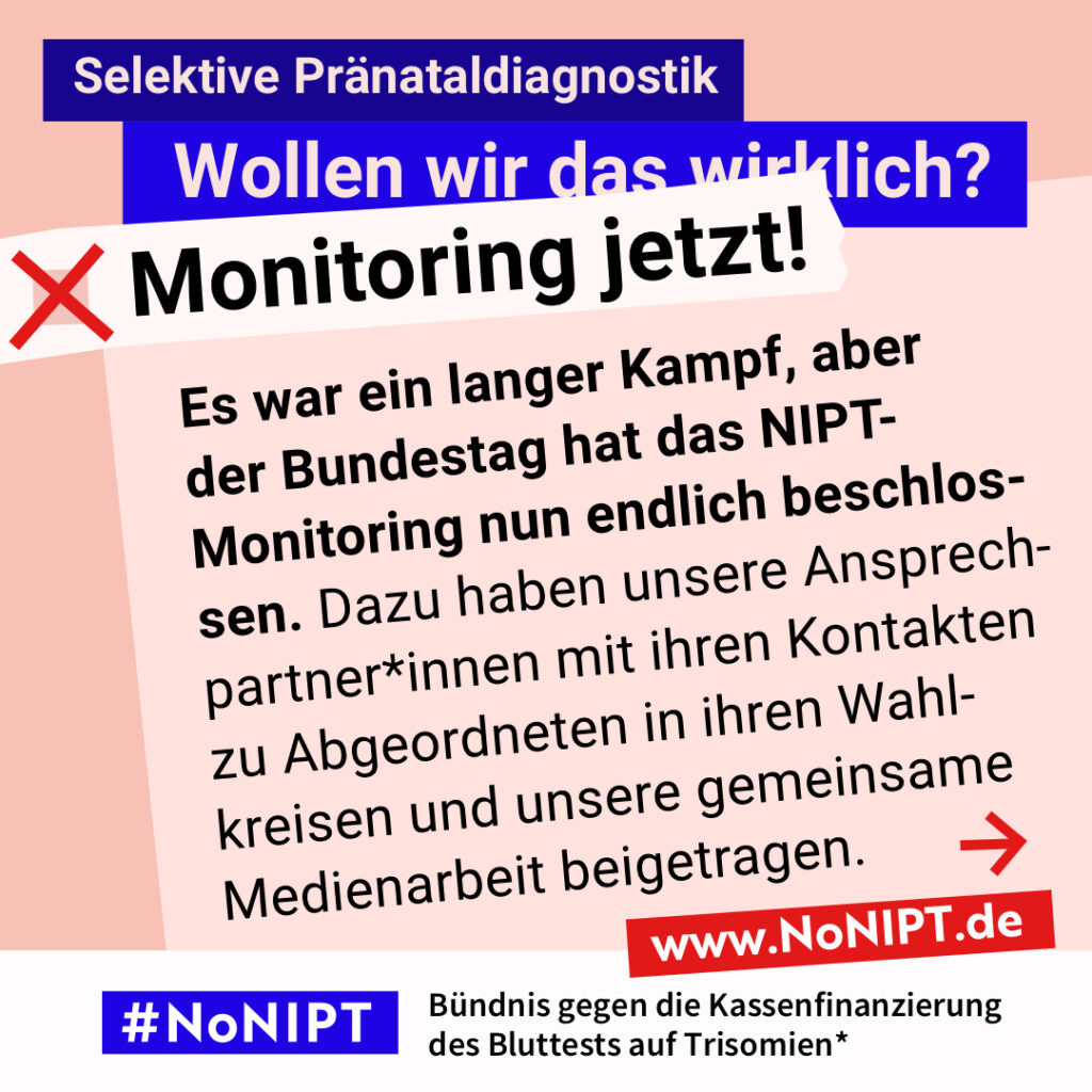 Grafik mit dem Text: „Es war ein langer Kampf, aber der Bundestag hat das NIPT-Monitoring nun endlich beschlossen. Dazu haben unsere Ansprechpartner*innen mit ihren Kontakten zu Abgeordneten in ihren Wahlkreisen und unsere gemeinsame Medienarbeit beigetragen.“ Oben steht: „Selektive Pränataldiagnostik. Wollen wir das wirklich?“ Darunter steht neben einem roten Kreuz: „Monitoring jetzt!“ Am unteren Rand steht das Logo #NoNIPT mit dem Zusatz: „Bündnis gegen die Kassenfinanzierung des Bluttests auf Trisomien“ www.NoNIPT.de.