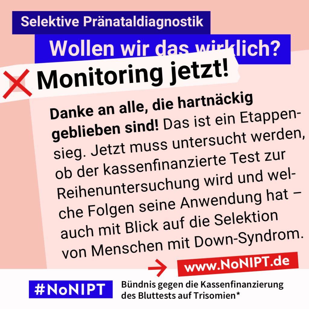 Grafik mit dem Text: „Danke an alle, die hartnäckig geblieben sind! Das ist ein Etappensieg. Jetzt muss untersucht werden, ob der kassenfinanzierte Test zur Reihenuntersuchung wird und welche Folgen seine Anwendung hat – auch mit Blick auf die Selektion von Menschen mit Down-Syndrom.“ Oben steht: „Selektive Pränataldiagnostik. Wollen wir das wirklich?“ Darunter steht neben einem roten Kreuz: „Monitoring jetzt!“ Am unteren Rand steht das Logo #NoNIPT mit dem Zusatz: „Bündnis gegen die Kassenfinanzierung des Bluttests auf Trisomien“ www.NoNIPT.de.