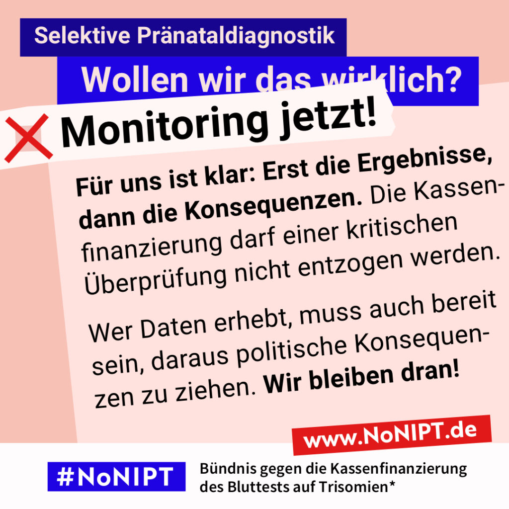 Grafik mit dem Text: „Für uns ist klar: Erst die Ergebnisse, dann die Konsequenzen. Die Kassenfinanzierung darf einer kritischen Überprüfung nicht entzogen werden. Wer Daten erhebt, muss auch bereit sein, daraus politische Konsequenzen zu ziehen. Wir bleiben dran!“ Oben steht: „Selektive Pränataldiagnostik. Wollen wir das wirklich?“ Darunter steht neben einem roten Kreuz: „Monitoring jetzt!“ Am unteren Rand steht das Logo #NoNIPT mit dem Zusatz: „Bündnis gegen die Kassenfinanzierung des Bluttests auf Trisomien“ www.NoNIPT.de.